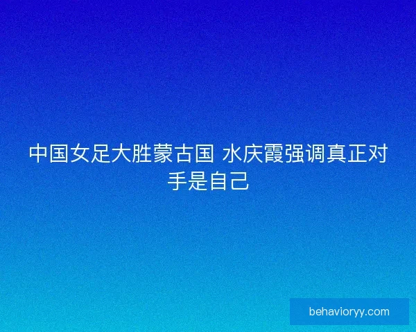 中国女足大胜蒙古国 水庆霞强调真正对手是自己