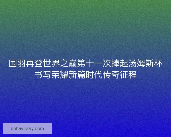 国羽再登世界之巅第十一次捧起汤姆斯杯书写荣耀新篇时代传奇征程