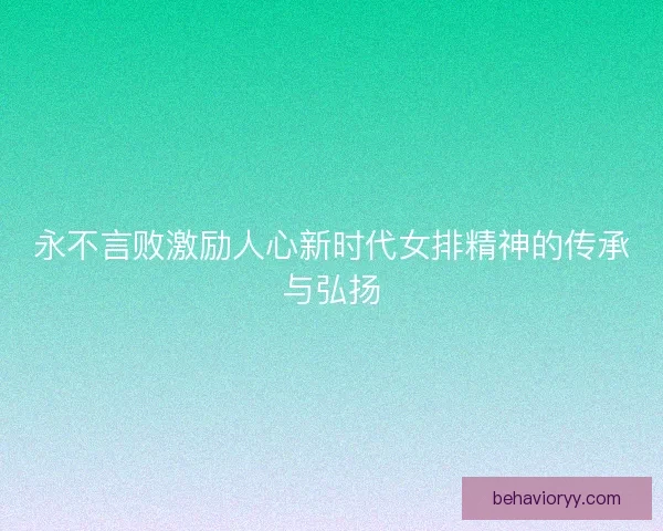 永不言败激励人心新时代女排精神的传承与弘扬 永不言败激励人心新时代女排精神的传承与弘扬