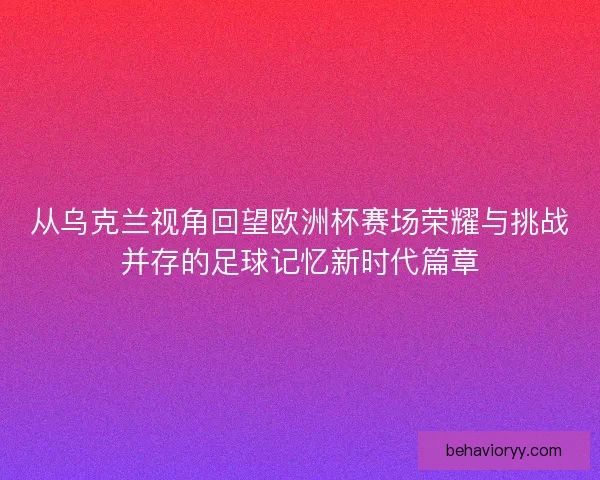从乌克兰视角回望欧洲杯赛场荣耀与挑战并存的足球记忆新时代篇章 从乌克兰视角回望欧洲杯赛场荣耀与挑战并存的足球记忆新时代篇章