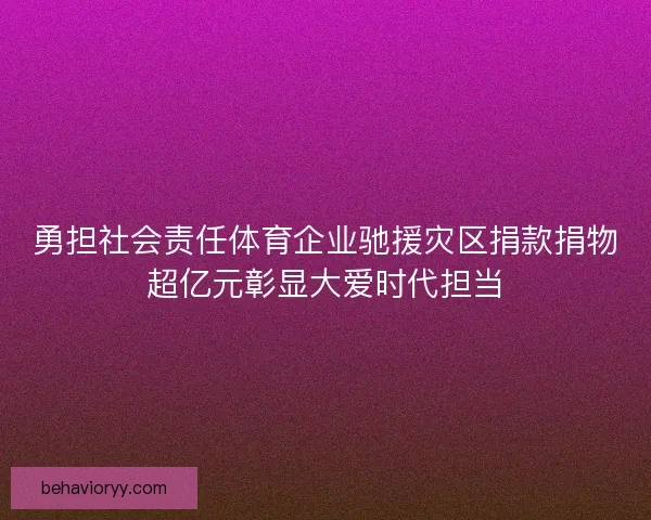 勇担社会责任体育企业驰援灾区捐款捐物超亿元彰显大爱时代担当