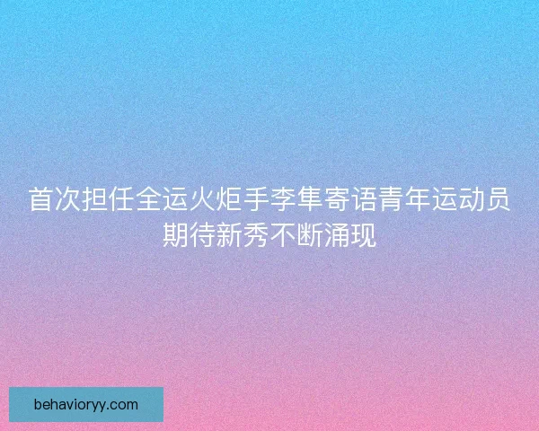 首次担任全运火炬手李隼寄语青年运动员期待新秀不断涌现 首次担任全运火炬手李隼寄语青年运动员期待新秀不断涌现