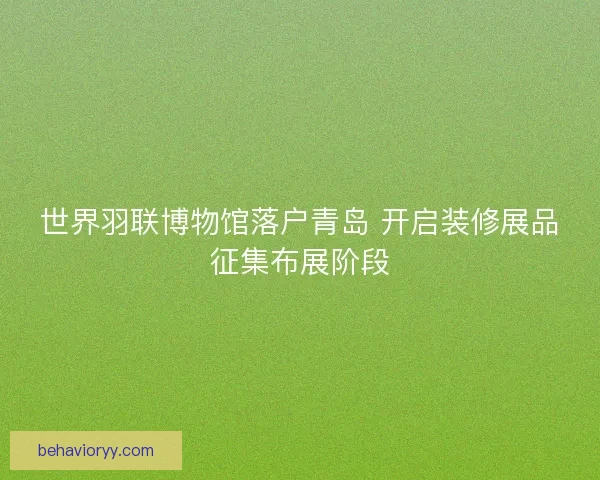世界羽联博物馆落户青岛 开启装修展品征集布展阶段