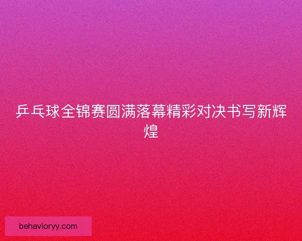 乒乓球全锦赛圆满落幕精彩对决书写新辉煌