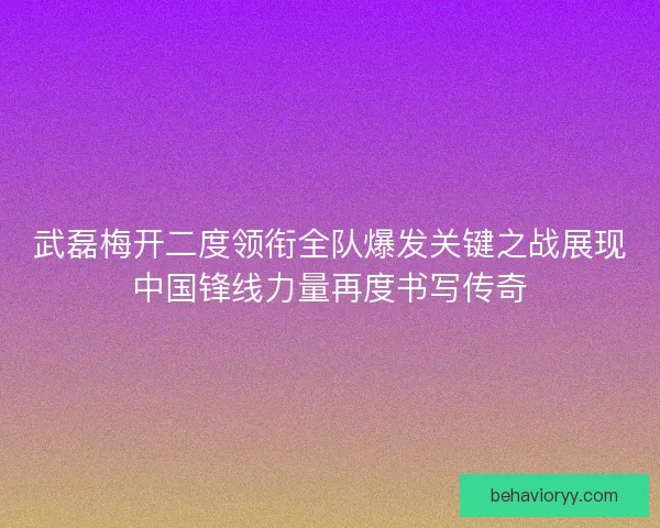 武磊梅开二度领衔全队爆发关键之战展现中国锋线力量再度书写传奇 武磊梅开二度领衔全队爆发关键之战展现中国锋线力量再度书写传奇