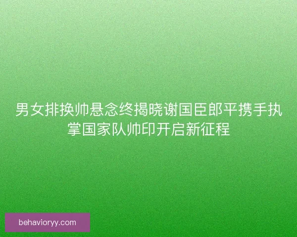 男女排换帅悬念终揭晓谢国臣郎平携手执掌国家队帅印开启新征程