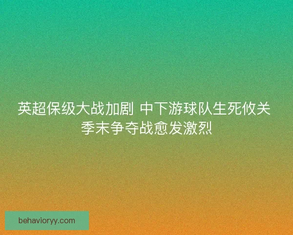 英超保级大战加剧 中下游球队生死攸关 季末争夺战愈发激烈