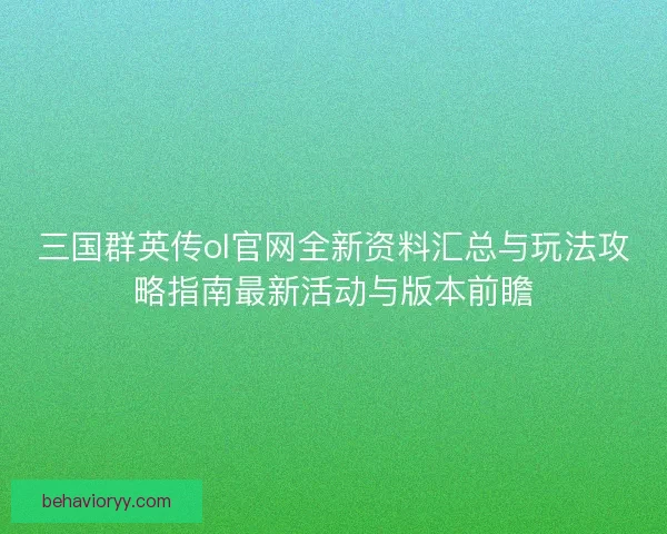 三国群英传ol官网全新资料汇总与玩法攻略指南最新活动与版本前瞻