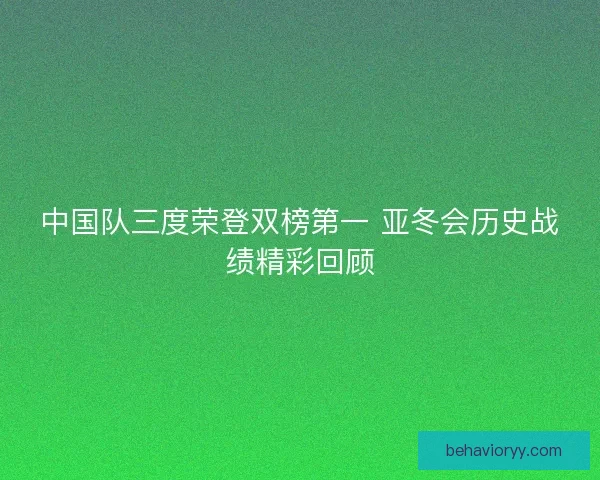 中国队三度荣登双榜第一 亚冬会历史战绩精彩回顾 中国队三度荣登双榜第一 亚冬会历史战绩精彩回顾