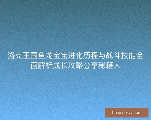 洛克王国鱼龙宝宝进化历程与战斗技能全面解析成长攻略分享秘籍大 洛克王国鱼龙宝宝进化历程与战斗技能全面解析成长攻略分享秘籍大