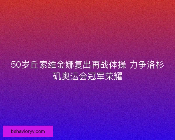 50岁丘索维金娜复出再战体操 力争洛杉矶奥运会冠军荣耀 50岁丘索维金娜复出再战体操 力争洛杉矶奥运会冠军荣耀