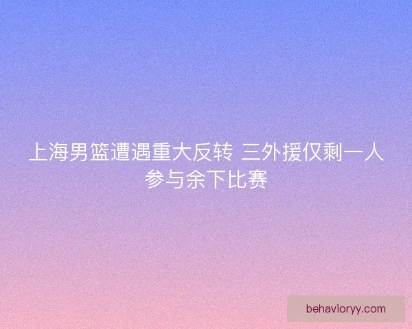 上海男篮遭遇重大反转 三外援仅剩一人参与余下比赛 上海男篮遭遇重大反转 三外援仅剩一人参与余下比赛