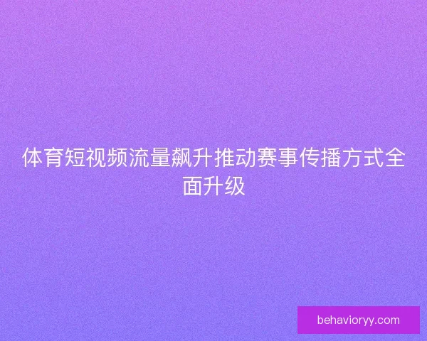体育短视频流量飙升推动赛事传播方式全面升级 体育短视频流量飙升推动赛事传播方式全面升级