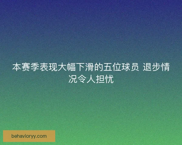 本赛季表现大幅下滑的五位球员 退步情况令人担忧