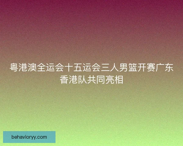 粤港澳全运会十五运会三人男篮开赛广东香港队共同亮相 粤港澳全运会十五运会三人男篮开赛广东香港队共同亮相