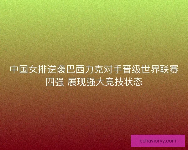 中国女排逆袭巴西力克对手晋级世界联赛四强 展现强大竞技状态