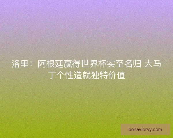 洛里：阿根廷赢得世界杯实至名归 大马丁个性造就独特价值