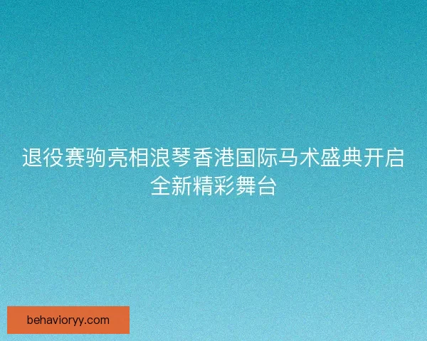 退役赛驹亮相浪琴香港国际马术盛典开启全新精彩舞台