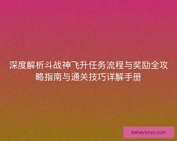 深度解析斗战神飞升任务流程与奖励全攻略指南与通关技巧详解手册