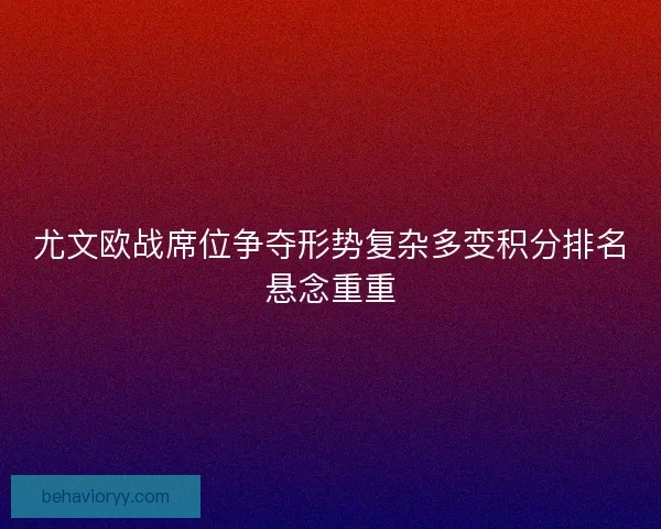 尤文欧战席位争夺形势复杂多变积分排名悬念重重