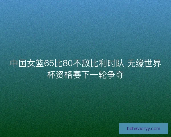 中国女篮65比80不敌比利时队 无缘世界杯资格赛下一轮争夺 中国女篮65比80不敌比利时队 无缘世界杯资格赛下一轮争夺