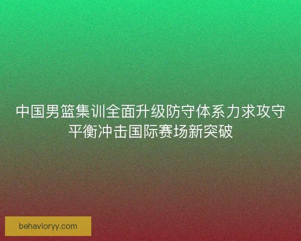 中国男篮集训全面升级防守体系力求攻守平衡冲击国际赛场新突破 中国男篮集训全面升级防守体系力求攻守平衡冲击国际赛场新突破