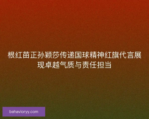 根红苗正孙颖莎传递国球精神红旗代言展现卓越气质与责任担当