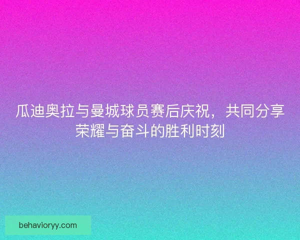 瓜迪奥拉与曼城球员赛后庆祝，共同分享荣耀与奋斗的胜利时刻